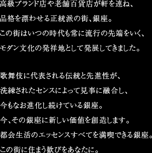 高級ブランド店や老舗百貨店が軒を連ね、品格を漂わせる正統派の街、銀座。この街はいつの時代も常に流行の先端をいく、モダン文化の発祥地として発展してきました。歌舞伎に代表される伝統と先進性が、洗練されたセンスによって見事に融合し、今もなお進化し続けている銀座。今、その銀座に新しい価値を創造します。都会生活のエッセンスすべてを満喫できる銀座。この街に住まう歓びをあなたに。