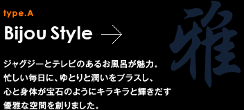 type.A Bijou Style ジャグジーとテレビのあるお風呂が魅力。忙しい毎日に、ゆとりと潤いをプラスし、心と身体が宝石のようにキラキラと輝きだす優雅な空間を創りました。