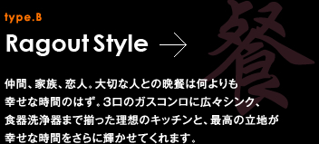 type.B Ragout Style 仲間、家族、恋人。大切な人との晩餐は何よりも幸せな時間のはず。3口のガスコンロに広々シンク、食器洗浄器まで揃った理想のキッチンと、最高の立地が幸せな時間をさらに輝かせてくれます。